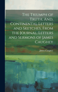 The Triumph of Truth, And, Continental Letters and Sketches, From the Journal, Letters and Sermons of James Caughey