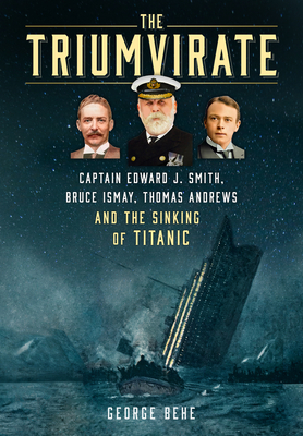 The Triumvirate: Captain Edward J. Smith, Bruce Ismay, Thomas Andrews and the Sinking of Titanic - Behe, George
