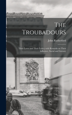 The Troubadours: Their Loves and Their Lyrics; With Remarks on Their Influence, Social and Literary - Rutherford, John 1829-1889