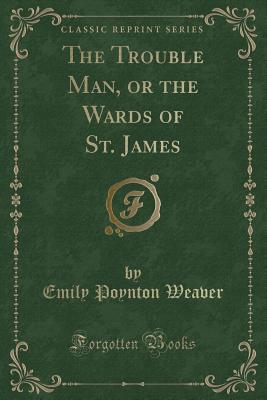 The Trouble Man, or the Wards of St. James (Classic Reprint) - Weaver, Emily Poynton