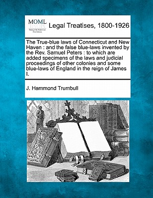 The True-Blue Laws of Connecticut and New Haven: And the False Blue-Laws Invented by the REV. Samuel Peters: To Which Are Added Specimens of the Laws and Judicial Proceedings of Other Colonies and Some Blue-Laws of England in the Reign of James I. - Trumbull, J Hammond