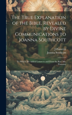 The True Explanation of the Bible, Revealed by Divine Communications to Joanna Southcott; to Which are Added Letters to and From the Rev. Mr. Pomeroy - Southcott, Joanna, and Pomeroy, J