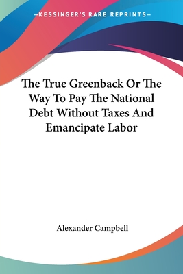 The True Greenback Or The Way To Pay The National Debt Without Taxes And Emancipate Labor - Campbell, Alexander, Sir