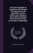 The True Principles of Legislation With Regard to Property Given for Charitable or Other Public Uses. (Being an Essay Which Obtained the Yorke Prize of the University of Cambridge.)