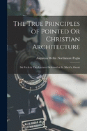 The True Principles of Pointed Or Christian Architecture: Set Forth in Two Lectures Delivered at St. Marie's, Oscott