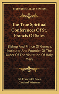 The True Spiritual Conferences of St. Francis of Sales: Bishop and Prince of Geneva, Institutor and Founder of the Order of the Visitation of Holy Mary