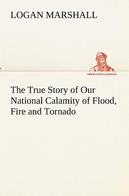 The True Story of Our National Calamity of Flood, Fire and Tornado - Marshall, Logan