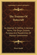 The Truisms Of Statecraft: An Attempt To Define, In General Terms, The Origin, Growth, Purpose And Possibilities Of Popular Government