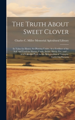 The Truth About Sweet Clover: Its Value for Honey, for Plowing Under, As a Fertilizer of the Soil, and Food for Horses, Cattle, Swine, Sheep, Etc.; and ... As a Valuable Plant for the Introduction of Nitrogen-Gathering Bacteria - Charles C Miller Memorial Apicultura (Creator)