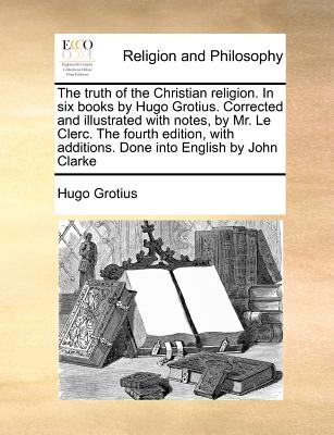 The Truth of the Christian Religion. in Six Books by Hugo Grotius. Corrected and Illustrated with Notes, by Mr. Le Clerc. the Fourth Edition, with Additions. Done Into English by John Clarke - Grotius, Hugo