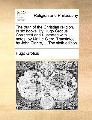 The Truth of the Christian Religion. in Six Books. by Hugo Grotius. Corrected and Illustrated with Notes, by Mr. Le Clerc. Translated by John Clarke, ... the Sixth Edition. - Grotius, Hugo