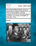 The Tryal of Mary Heath, Upon an Indictment for Perjury Before the Lord Chief Justice Marley, and the Justices of the Court of King's Bench in Ireland, on Friday, the Eighth of February, 1744