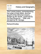 The Turkish history, comprehending the origin of that nation, and the growth of the Othoman empire, ... Written by Mr. Knolls, continued by Sir Paul Rycaut to ... 1699. and abridg'd by Mr. Savage.