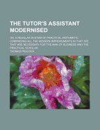 The Tutor's Assistant Modernised: Or, a Regular System of Practical Arithmetic: Comprising All the Modern Improvements in That Art, That Are Necessary for the Man of Business and the Practical Scholar