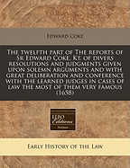 The Twelfth Part of the Reports of Sr. Edward Coke, Kt: Of Divers Resolutions and Judgments Given Upon Solemn Arguments, and with Great Deliberation and Conference with the Learned Judges in Cases of Law, the Most of Them Very Famous, Being of the Kings E