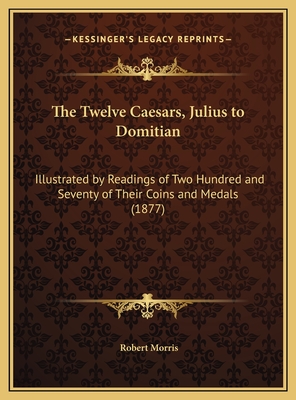 The Twelve Caesars, Julius to Domitian: Illustrated by Readings of Two Hundred and Seventy of Their Coins and Medals (1877) - Morris, Robert, Dr.