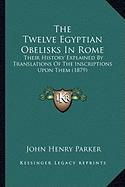 The Twelve Egyptian Obelisks In Rome: Their History Explained By Translations Of The Inscriptions Upon Them (1879)