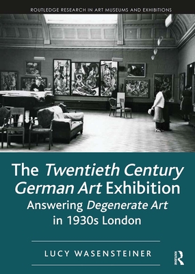 The Twentieth Century German Art Exhibition: Answering Degenerate Art in 1930s London - Wasensteiner, Lucy