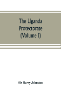 The Uganda protectorate (Volume I): an attempt to give some description of the physical geography, botany, zoology, anthropology, languages and history of the territories under British protection in East Central Africa, between the Congo Free State and...