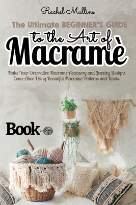 The Ultimate Beginner's Guide to the Art of Macrame: Make Your Decorative Macrame Accessory and Jewelry Designs Come Alive Using Beautiful Macrame Patterns and Knots - Mullins, Rachel
