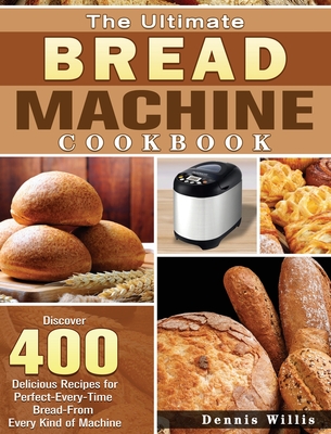 The Ultimate Bread Machine Cookbook: Discover 400 Delicious Recipes for Perfect-Every-Time Bread-From Every Kind of Machine - Willis, Dennis