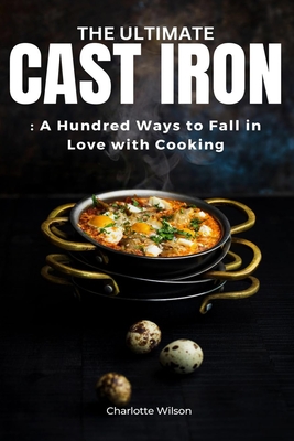 The Ultimate Cast Iron Cookbook: A Hundred Ways to Fall in Love with Cooking - Wilson, Charlotte