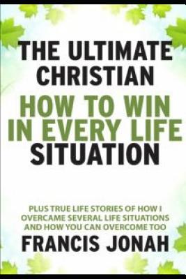 The Ultimate Christian: How To Win In Every Life Situation: Plus Life Stories of How I Overcame Several life Situations and How You Can Overcome Too - Jonah, Francis