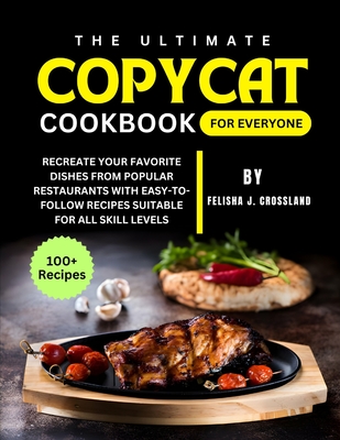 The Ultimate Copycat Cookbook for Everyone: Recreate Your Favorite Dishes from Popular Restaurants with Easy-to-Follow Recipes Suitable for All Skill Levels - J Crossland, Felisha