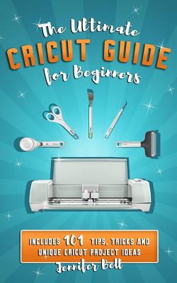The Ultimate Cricut Guide for Beginners: 101 Tips, Tricks and Unique Project Ideas, a Step by Step Guide for Beginners, Includes Explore Air 2 and Design Space Guides for Beginners - Bell, Jennifer