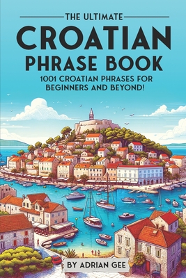 The Ultimate Croatian Phrase Book: 1001 Croatian Phrases for Beginners and Beyond! - Gee, Adrian