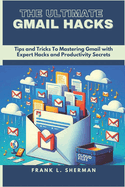 The Ultimate Gmail Hacks: Tips and Tricks To Mastering Gmail with Expert Hacks and Productivity Secrets