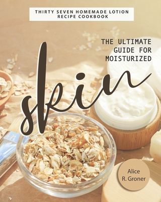 The Ultimate Guide for Moisturized Skin: Thirty Seven Homemade Lotion Recipe Cookbook - R Groner, Alice