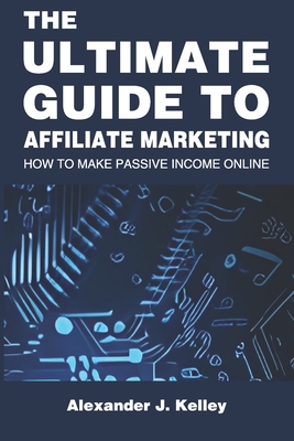 The Ultimate Guide to Affiliate Marketing: How to Make Passive Income Online - Kelley, Alexander James