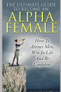 The Ultimate Guide to Become an Alpha Female: How to Attract Men, Win in Life and Be Confident