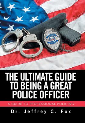 The Ultimate Guide to Being a Great Police Officer: A Guide to Professional Policing - Fox, Jeffrey C, Dr.