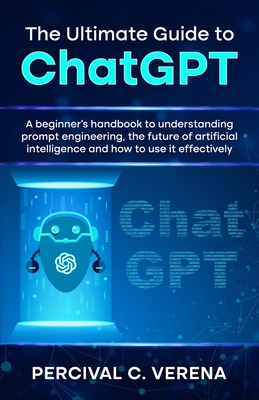 The Ultimate Guide to ChatGPT: A beginner's handbook to understanding prompt engineering, the future of artificial intelligence and how to use it effectively - Verena, Percival C