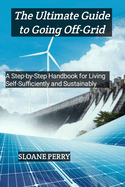 The Ultimate Guide to Going Off-Grid: A Step-by-Step Handbook for Living Self-Sufficiently and Sustainably