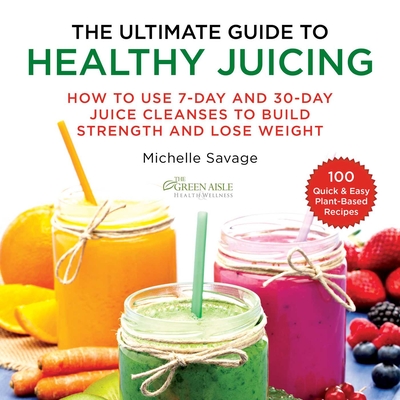 The Ultimate Guide to Healthy Juicing: How to Use 7-Day and 30-Day Juice Cleanses to Build Strength and Lose Weight - Savage, Michelle
