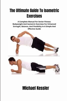 The Ultimate Guide To Isometric Exercises: A Complete Manual For Senior Fitness: Bodyweight And Isometric Exercises For Enhanced Strength, Balance, And Flexibility In A Simple And Effective Guide - Kessler, Michael