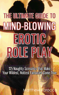 The Ultimate Guide to Mind-Blowing Erotic Role Play: 125 Naughty Scenarios That Make Your Wildest, Hottest Fantasies Come True