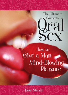 The Ultimate Guide to Oral Sex: How to Give a Man Mind-Blowing Pleasure - Merrill, Jane