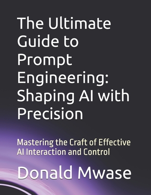 The Ultimate Guide to Prompt Engineering: Shaping AI with Precision: Mastering the Craft of Effective AI Interaction and Control - Mwase, Donald