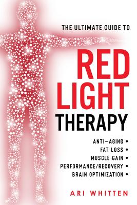 The Ultimate Guide To Red Light Therapy: How to Use Red and Near-Infrared Light Therapy for Anti-Aging, Fat Loss, Muscle Gain, Performance Enhancement, and Brain Optimization - Whitten, Ari