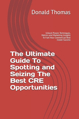 The Ultimate Guide To Spotting and Seizing The Best CRE Opportunities: Unlock Proven Techniques, Metrics and Marketing Insights To Fuel Your Commercial Real Estate Success - Thomas, Donald