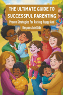 The Ultimate Guide To Successful Parenting: Proven Strategies For Raising Happy And Responsible Kids