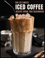 The Ultimate Iced Coffee Recipe Book for Beginners: 55 Refreshing Iced Coffee Drinks to Make at Home