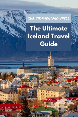 The Ultimate Iceland Travel Guide: Unleashing the Wonders of Iceland for 2023 - Brownell, Christopher