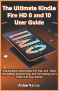 The Ultimate Kindle Fire HD 8 and 10 User Guide: Step-by-Step Instructions, Pro Tips, and Hacks: Navigating, Customizing, and Harnessing Every Feature of Your Device