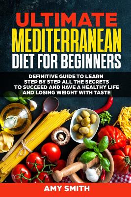 The Ultimate Mediterranean Diet for Beginners: Definitive Guide to Learn Step by Step All the Secrets to Succeed and Have a Healthy Life and Losing Weight with Taste - Smith, Amy