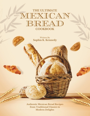 The Ultimate Mexican Bread Cookbook: Authentic Mexican Bread Recipes from Traditional Classics to Modern Delights - K Kennedy, Sophia